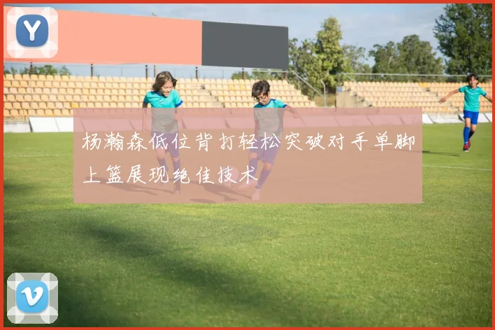 杨瀚森低位背打轻松突破对手单脚上篮展现绝佳技术