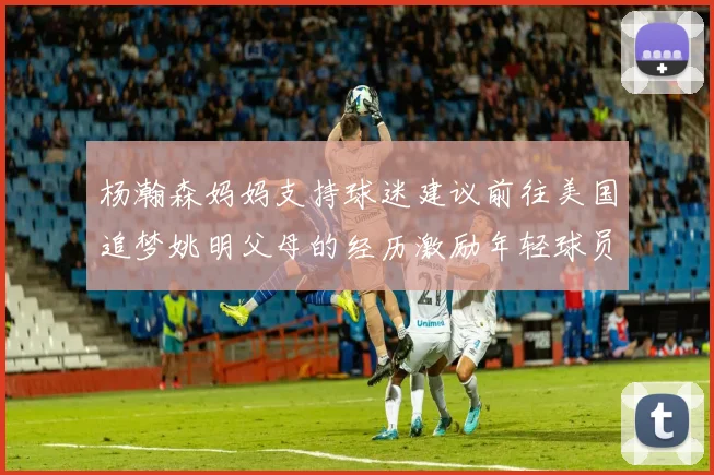 杨瀚森妈妈支持球迷建议前往美国追梦姚明父母的经历激励年轻球员