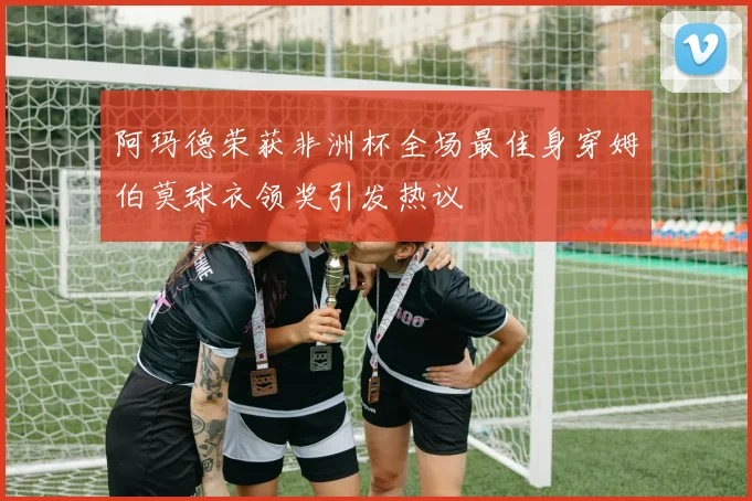 阿玛德荣获非洲杯全场最佳身穿姆伯莫球衣领奖引发热议