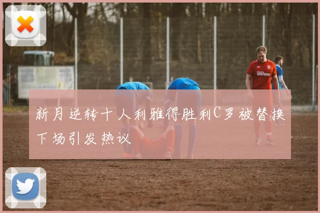 新月逆转十人利雅得胜利C罗被替换下场引发热议