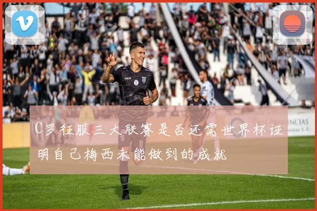 C罗征服三大联赛是否还需世界杯证明自己梅西未能做到的成就