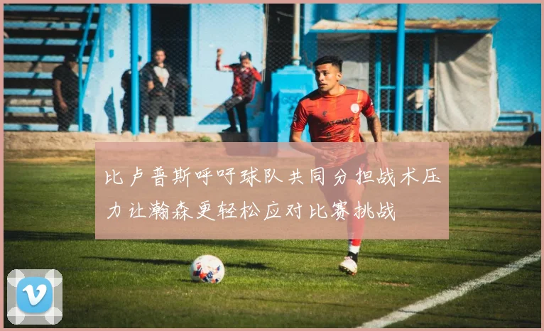 比卢普斯呼吁球队共同分担战术压力让瀚森更轻松应对比赛挑战