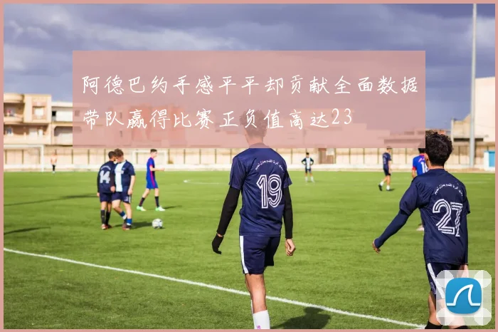 阿德巴约手感平平却贡献全面数据带队赢得比赛正负值高达23