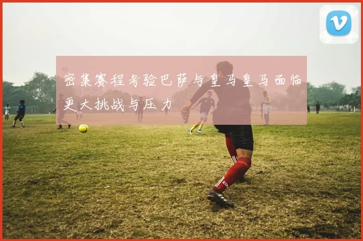 密集赛程考验巴萨与皇马皇马面临更大挑战与压力