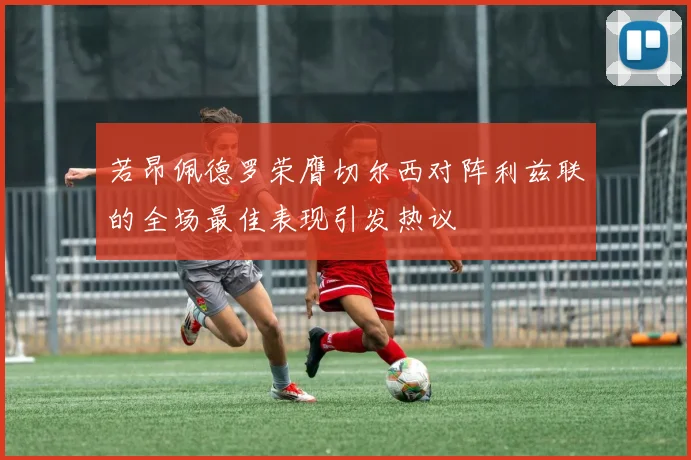若昂佩德罗荣膺切尔西对阵利兹联的全场最佳表现引发热议