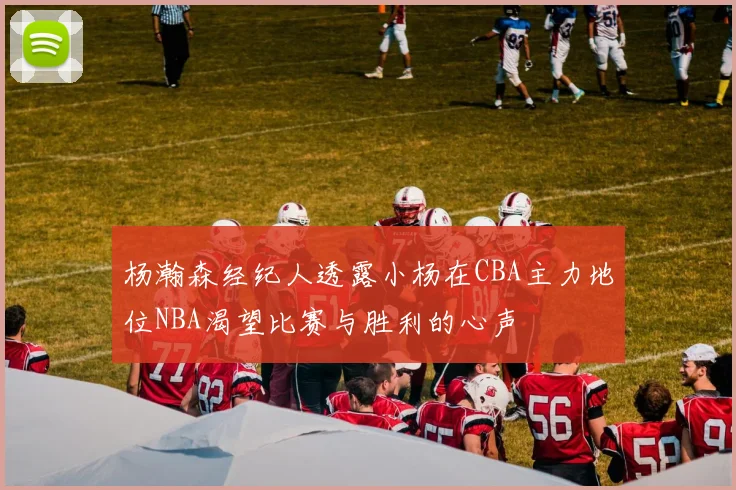 杨瀚森经纪人透露小杨在CBA主力地位NBA渴望比赛与胜利的心声