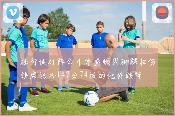 独行侠对阵公牛华盛顿因脚踝扭伤缺席场均147分74板的他将缺阵