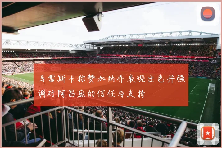 马雷斯卡称赞加纳乔表现出色并强调对阿昌庞的信任与支持