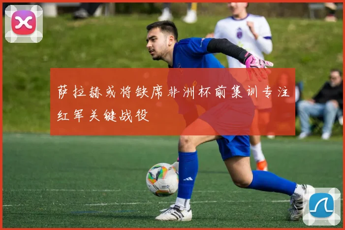 萨拉赫或将缺席非洲杯前集训专注红军关键战役
