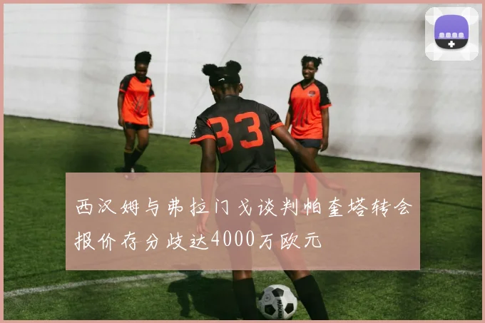 西汉姆与弗拉门戈谈判帕奎塔转会报价存分歧达4000万欧元