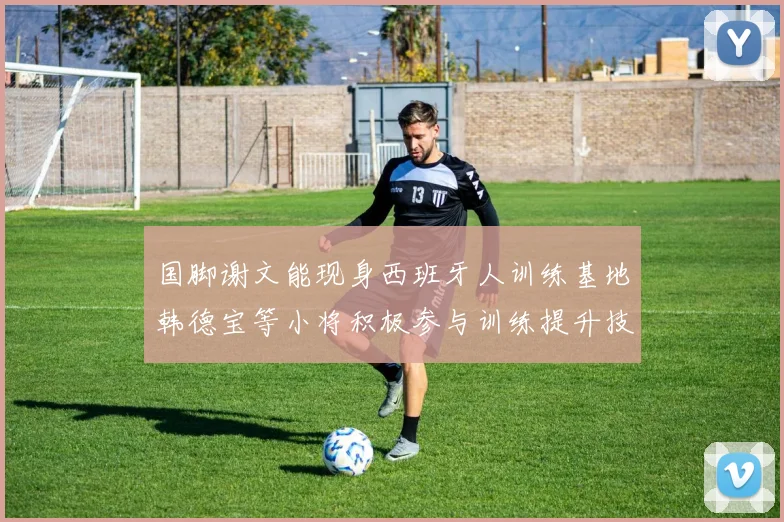 国脚谢文能现身西班牙人训练基地韩德宝等小将积极参与训练提升技艺