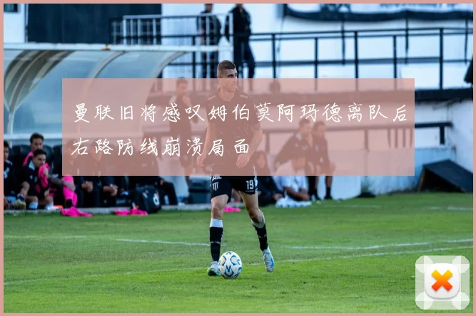曼联旧将感叹姆伯莫阿玛德离队后右路防线崩溃局面