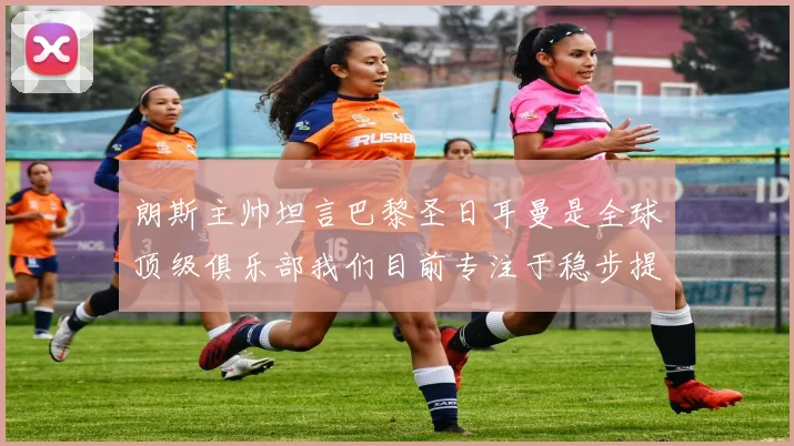朗斯主帅坦言巴黎圣日耳曼是全球顶级俱乐部我们目前专注于稳步提升表现