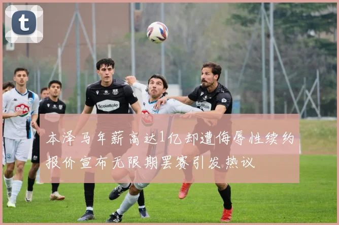 本泽马年薪高达1亿却遭侮辱性续约报价宣布无限期罢赛引发热议