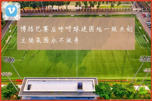 博格巴赛后呼吁球迷团结一致共创主场氛围永不放弃